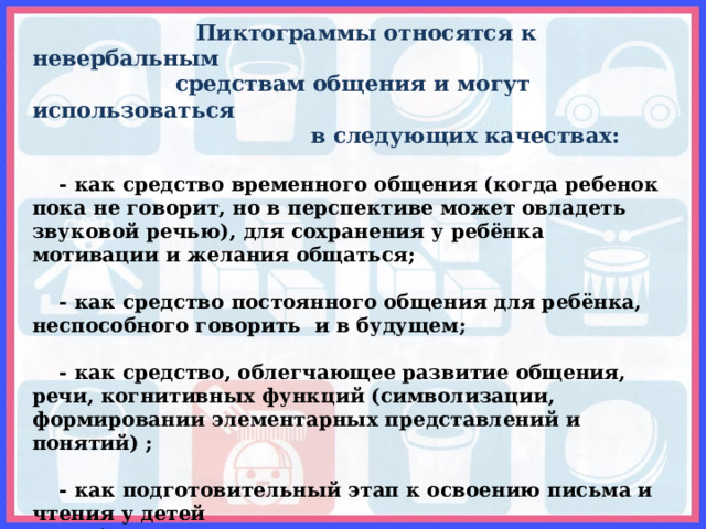  Пиктограммы относятся к невербальным  средствам общения и могут использоваться  в следующих качествах:   - как средство временного общения  (когда ребенок пока не говорит, но в перспективе может овладеть звуковой речью), для сохранения у ребёнка мотивации и желания общаться;   - как средство постоянного общения для ребёнка, неспособного говорить и в будущем;   - как средство, облегчающее развитие общения, речи, когнитивных функций (символизации, формировании элементарных представлений и понятий) ;   - как подготовительный этап к освоению письма и чтения у детей с проблемами в развитии (схема слова, схема предложения);   - как средство развития и коррекции высших психических функций (памяти, внимания, мышления). 