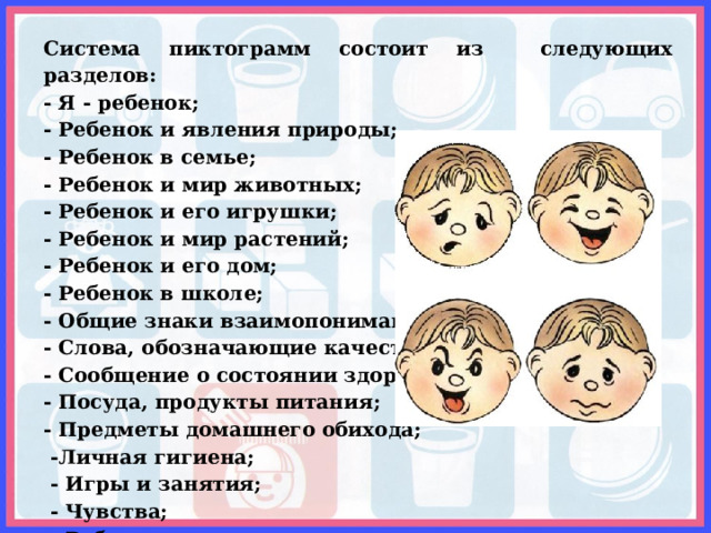 Система пиктограмм состоит из следующих разделов: - Я - ребенок; - Ребенок и явления природы; - Ребенок в семье; - Ребенок и мир животных; - Ребенок и его игрушки; - Ребенок и мир растений; - Ребенок и его дом; - Ребенок в школе; - Общие знаки взаимопонимания; - Слова, обозначающие качество; - Сообщение о состоянии здоровья; - Посуда, продукты питания; - Предметы домашнего обихода;  -Личная гигиена;  - Игры и занятия;  - Чувства;  - Работа и отдых. 