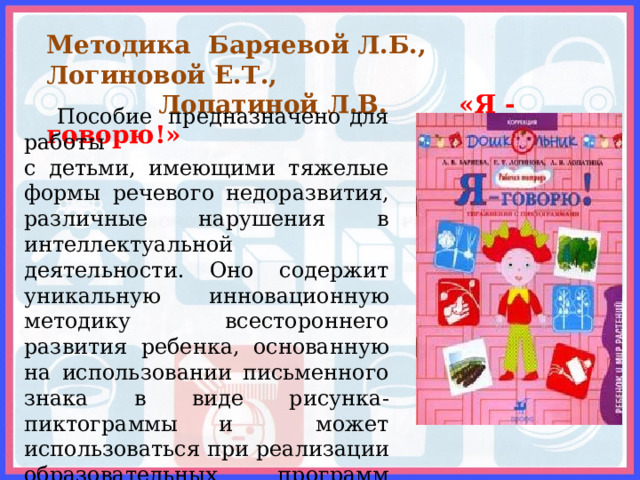 Методика Баряевой Л.Б., Логиновой Е.Т.,  Лопатиной Л.В.    «Я - говорю!»  Пособие предназначено для работы с детьми, имеющими тяжелые формы речевого недоразвития, различные нарушения в интеллектуальной деятельности. Оно содержит уникальную инновационную методику всестороннего развития ребенка, основанную на использовании письменного знака в виде рисунка-пиктограммы и может использоваться при реализации образовательных программ коррекционной направленности в образовательных учреждениях.     
