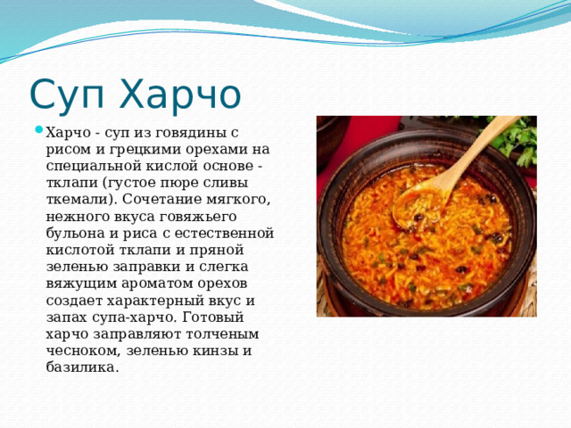 Суп Харчо Харчо - суп из говядины с рисом и грецкими орехами на специальной кислой основе - тклапи (густое пюре сливы ткемали). Сочетание мягкого, нежного вкуса говяжьего бульона и риса с естественной кислотой тклапи и пряной зеленью заправки и слегка вяжущим ароматом орехов создает характерный вкус и запах супа-харчо. Готовый харчо заправляют толченым чесноком, зеленью кинзы и базилика. 