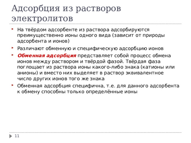 Адсорбция из растворов электролитов На твёрдом адсорбенте из раствора адсорбируются преимущественно ионы одного вида (зависит от природы адсорбента и ионов) Различают обменную и специфическую адсорбцию ионов Обменная адсорбция представляет собой процесс обмена ионов между раствором и твёрдой фазой. Твёрдая фаза поглощает из раствора ионы какого-либо знака (катионы или анионы) и вместо них выделяет в раствор эквивалентное число других ионов того же знака Обменная адсорбция специфична, т.е. для данного адсорбента к обмену способны только определённые ионы   