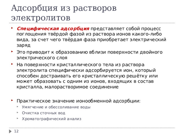 Адсорбция из растворов электролитов Специфическая адсорбция представляет собой процесс поглощения твёрдой фазой из раствора ионов какого-либо вида, за счет чего твёрдая фаза приобретает электрический заряд Это приводит к образованию вблизи поверхности двойного электрического слоя На поверхности кристаллического тела из раствора электролита специфически адсорбируется ион, который способен достраивать его кристаллическую решётку или может образовать с одним из ионов, входящих в состав кристалла, малорастворимое соединение  Практическое значение ионообменной адсорбции: Умягчение и обессоливание воды Очистка сточных вод Хроматографический анализ Умягчение и обессоливание воды Очистка сточных вод Хроматографический анализ  