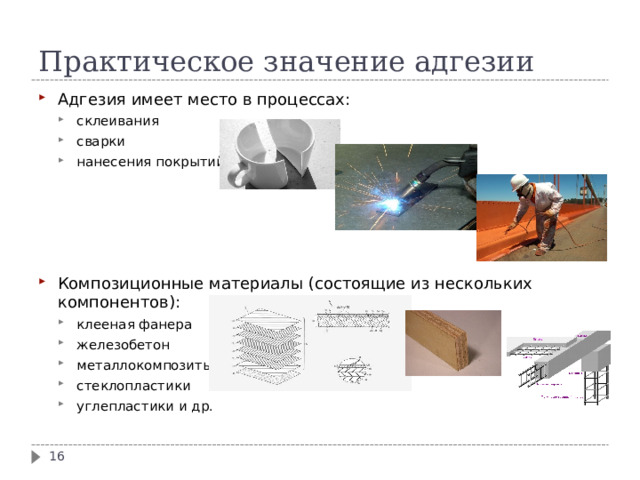 Практическое значение адгезии Адгезия имеет место в процессах: склеивания сварки нанесения покрытий склеивания сварки нанесения покрытий Композиционные материалы (состоящие из нескольких компонентов): клееная фанера железобетон металлокомпозиты стеклопластики углепластики и др. клееная фанера железобетон металлокомпозиты стеклопластики углепластики и др.  