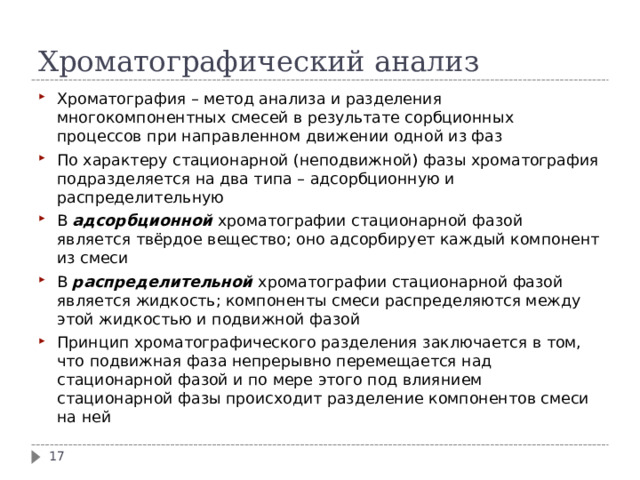 Хроматографический анализ Хроматография – метод анализа и разделения многокомпонентных смесей в результате сорбционных процессов при направленном движении одной из фаз По характеру стационарной (неподвижной) фазы хроматография подразделяется на два типа – адсорбционную и распределительную В адсорбционной хроматографии стационарной фазой является твёрдое вещество; оно адсорбирует каждый компонент из смеси В распределительной хроматографии стационарной фазой является жидкость; компоненты смеси распределяются между этой жидкостью и подвижной фазой Принцип хроматографического разделения заключается в том, что подвижная фаза непрерывно перемещается над стационарной фазой и по мере этого под влиянием стационарной фазы происходит разделение компонентов смеси на ней  