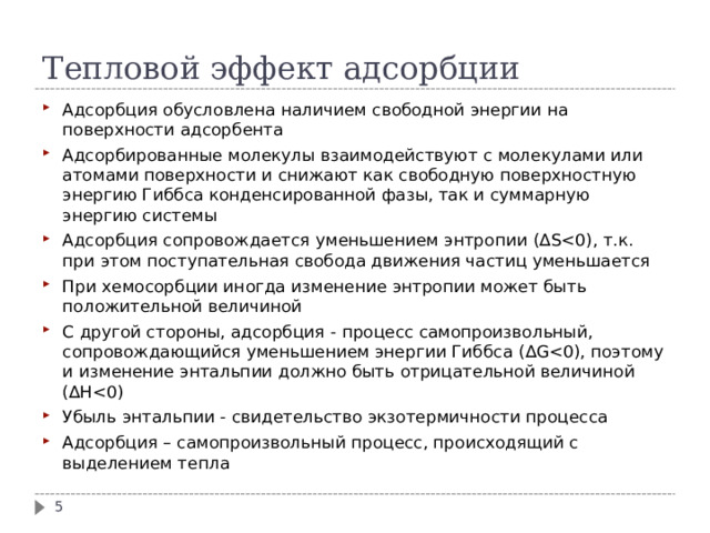 Тепловой эффект адсорбции Адсорбция обусловлена наличием свободной энергии на поверхности адсорбента Адсорбированные молекулы взаимодействуют с молекулами или атомами поверхности и снижают как свободную поверхностную энергию Гиббса конденсированной фазы, так и суммарную энергию системы Адсорбция сопровождается уменьшением энтропии ( ∆ SПри хемосорбции иногда изменение энтропии может быть положительной величиной C другой стороны, адсорбция - процесс самопроизвольный, сопровождающийся уменьшением энергии Гиббса ( ∆ G Убыль энтальпии - свидетельство экзотермичности процесса Адсорбция – самопроизвольный процесс, происходящий с выделением тепла  