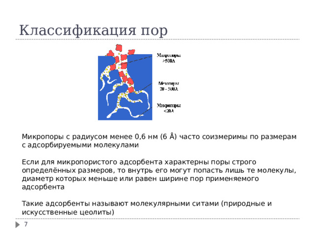 Классификация пор Микропоры с радиусом менее 0,6 нм (6 Å ) часто соизмеримы по размерам с адсорбируемыми молекулами Если для микропористого адсорбента характерны поры строго определённых размеров, то внутрь его могут попасть лишь те молекулы, диаметр которых меньше или равен ширине пор применяемого адсорбента Такие адсорбенты называют молекулярными ситами (природные и искусственные цеолиты)  