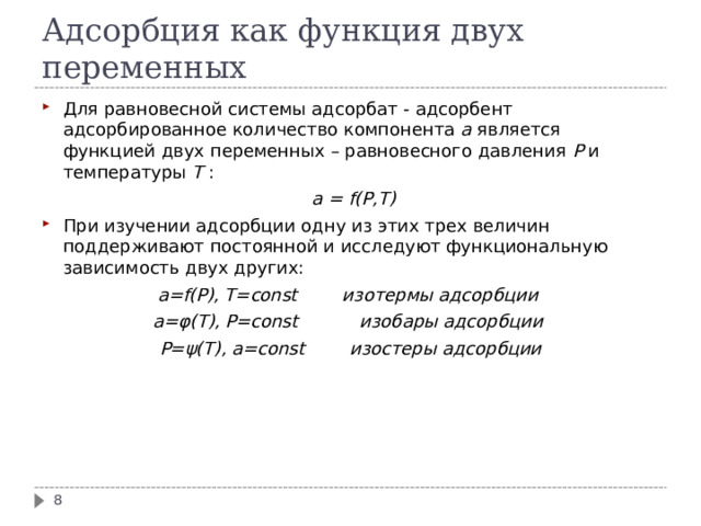 Адсорбция как функция двух переменных Для равновесной системы адсорбат - адсорбент адсорбированное количество компонента a  является функцией двух переменных – равновесного давления P и температуры T :  a  =  f(P,T)  При изучении адсорбции одну из этих трех величин поддерживают постоянной и исследуют функциональную зависимость двух других: a=f(P), T=const изотермы адсорбции  a= φ (T), P=const изобары адсорбции  P= ψ (T), a=const изостеры адсорбции   