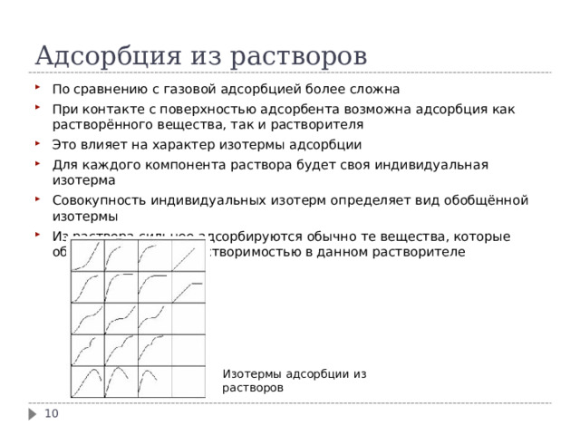 Адсорбция из растворов По сравнению с газовой адсорбцией более сложна При контакте с поверхностью адсорбента возможна адсорбция как растворённого вещества, так и растворителя Это влияет на характер изотермы адсорбции Для каждого компонента раствора будет своя индивидуальная изотерма Совокупность индивидуальных изотерм определяет вид обобщённой изотермы Из раствора сильнее адсорбируются обычно те вещества, которые обладают меньшей растворимостью в данном растворителе Изотермы адсорбции из растворов  