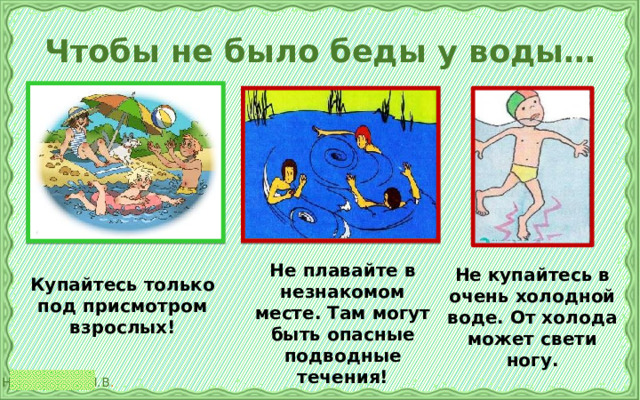 Чтобы не было беды у воды… Не плавайте в незнакомом месте. Там могут быть опасные подводные течения! Не купайтесь в очень холодной воде. От холода может свети ногу. Купайтесь только под присмотром взрослых! 