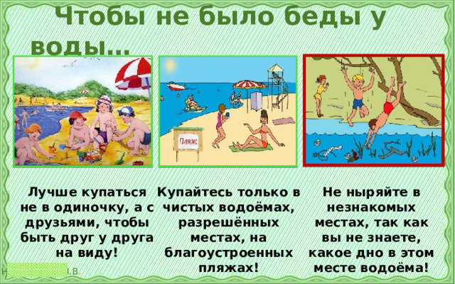  Чтобы не было беды у воды… Купайтесь только в чистых водоёмах, разрешённых местах, на благоустроенных пляжах! Лучше купаться не в одиночку, а с друзьями, чтобы быть друг у друга на виду! Не ныряйте в незнакомых местах, так как вы не знаете, какое дно в этом месте водоёма! 
