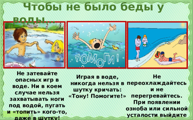  Чтобы не было беды у воды… Не затевайте опасных игр в воде. Ни в коем случае нельзя захватывать ноги под водой, пугать и «топить» кого-то, даже в шутку! Не переохлаждайтесь и не перегревайтесь. При появлении озноба или сильной усталости выйдите из воды и отдохните! Играя в воде, никогда нельзя в шутку кричать: «Тону! Помогите!» 