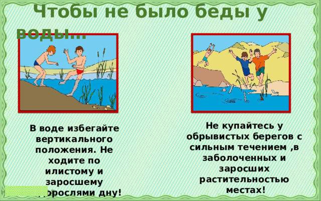  Чтобы не было беды у воды… Не купайтесь у обрывистых берегов с сильным течением ,в заболоченных и заросших растительностью  местах! В воде избегайте вертикального положения. Не ходите по илистому и заросшему водорослями дну! 