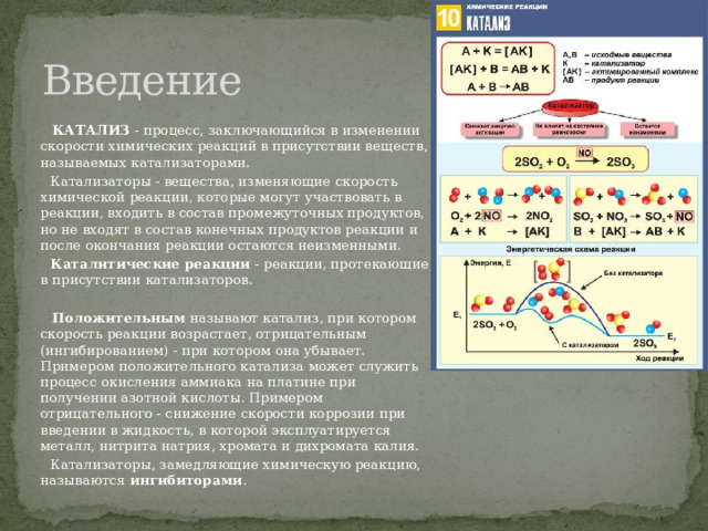 Введение  КАТАЛИЗ - процесс, заключающийся в изменении скорости химических реакций в присутствии веществ, называемых катализаторами.  Катализаторы - вещества, изменяющие скорость химической реакции, которые могут участвовать в реакции, входить в состав промежуточных продуктов, но не входят в состав конечных продуктов реакции и после окончания реакции остаются неизменными.  Каталитические реакции - реакции, протекающие в присутствии катализаторов.    Положительным называют катализ, при котором скорость реакции возрастает, отрицательным (ингибированием) - при котором она убывает. Примером положительного катализа может служить процесс окисления аммиака на платине при получении азотной кислоты. Примером отрицательного - снижение скорости коррозии при введении в жидкость, в которой эксплуатируется металл, нитрита натрия, хромата и дихромата калия.  Катализаторы, замедляющие химическую реакцию, называются ингибиторами .  