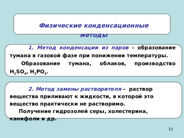 Физические конденсационные методы  1. Метод конденсации из паров – образование тумана в газовой фазе при понижении температуры. Образование тумана, облаков, производство H 2 SO 4 , H 3 PO 4 .  2. Метод замены растворителя – раствор вещества приливают к жидкости, в которой это вещество практически не растворимо. Получение гидрозолей серы, холестерина, канифоли и др. 11 