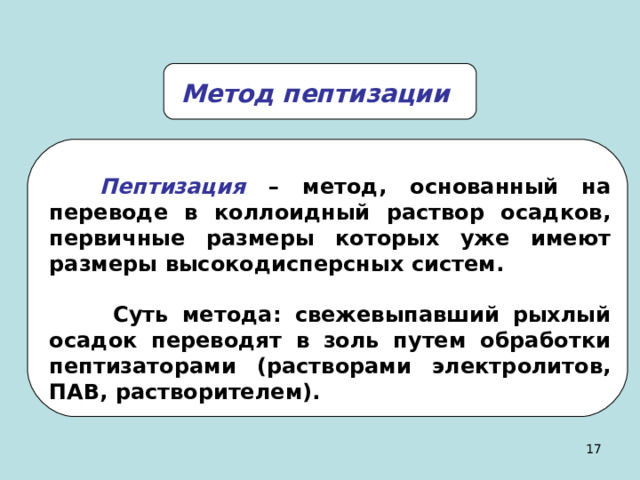 Метод пептизации Пептизация  – метод, основанный на переводе в коллоидный раствор осадков, первичные размеры которых уже имеют размеры высокодисперсных систем.   Суть метода: свежевыпавший рыхлый осадок переводят в золь путем обработки пептизаторами (растворами электролитов, ПАВ, растворителем). 14 