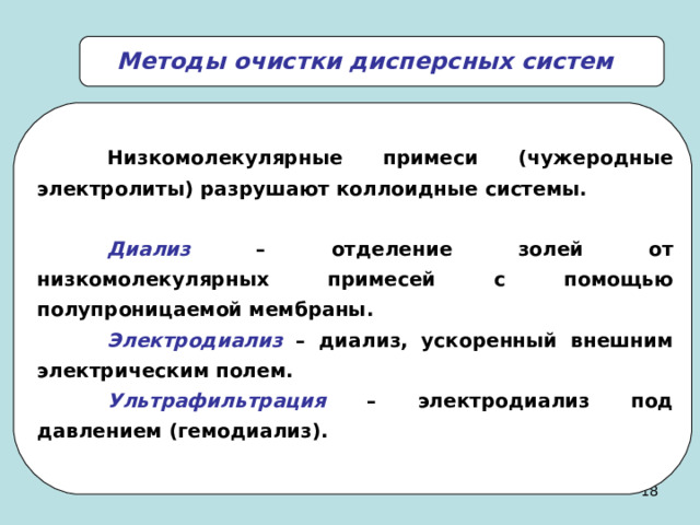 Методы очистки дисперсных систем  Н изкомолекулярные примеси (чужеродные электролиты) разрушают коллоидные системы.   Диализ – отделение золей от низкомолекулярных примесей с помощью полупроницаемой мембраны.  Электродиализ – диализ, ускоренный внешним электрическим полем.  Ультрафильтрация – электродиализ под давлением (гемодиализ). 17 