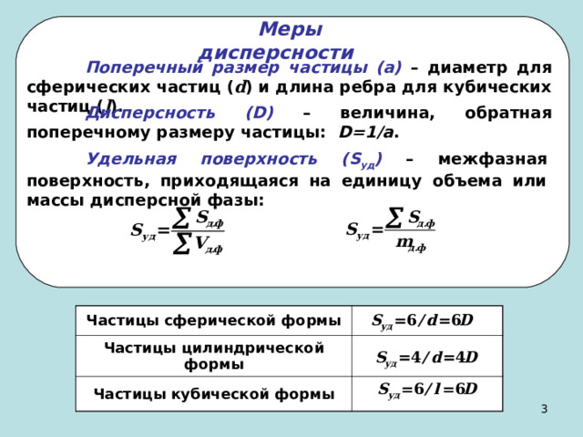 Меры дисперсности   Поперечный размер частицы (а) – диаметр для сферических частиц ( d ) и длина ребра для кубических частиц ( l ).  Дисперсность ( D ) – величина, обратная поперечному размеру частицы: D =1/ a .  Удельная поверхность ( S уд ) – межфазная поверхность, приходящаяся на единицу объема или массы дисперсной фазы: Частицы сферической формы Частицы цилиндрической формы Частицы кубической формы 2 