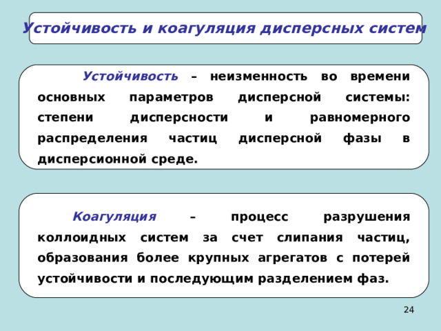 Устойчивость и коагуляция дисперсных систем  Устойчивость – неизменность во времени основных параметров дисперсной системы: степени дисперсности и равномерного распределения частиц дисперсной фазы в дисперсионной среде. Коагуляция  – процесс разрушения коллоидных систем за счет слипания частиц, образования более крупных агрегатов с потерей устойчивости и последующим разделением фаз. 23 