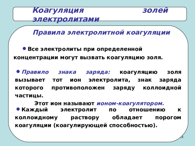 Коагуляция золей электролитами Правила электролитной коагуляции Все электролиты при определенной концентрации могут вызвать коагуляцию золя. Правило знака заряда: коагуляцию золя вызывает тот ион электролита, знак заряда которого противоположен заряду коллоидной частицы.  Этот ион называют ионом-коагулятором. Каждый электролит по отношению к коллоидному раствору обладает порогом коагуляции (коагулирующей способностью). 24 