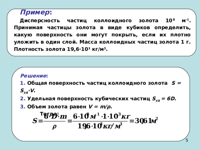 Пример :  Дисперсность частиц коллоидного золота 10 8 м -1 . Принимая частицы золота в виде кубиков определить, какую поверхность они могут покрыть, если их плотно уложить в один слой. Масса коллоидных частиц золота 1 г. Плотность золота 19,6·10 3 кг/м 3 . Решение :  1. Общая поверхность частиц коллоидного золота S = S уд · V . 2. Удельная поверхность кубических частиц S уд = 6 D . 3. Объем золота равен V = m /ρ .  Тогда:  4 