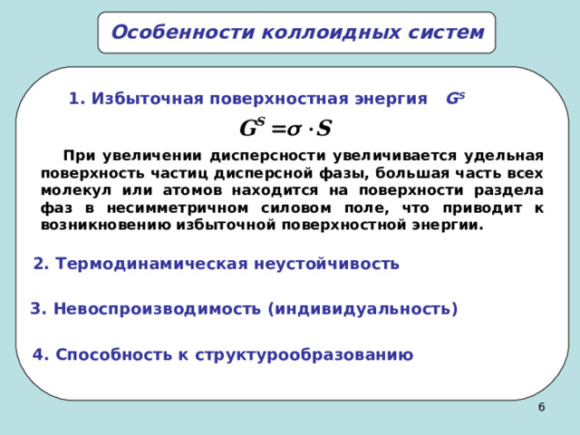 Особенности коллоидных систем  1.  Избыточная поверхностная энергия G S  При увеличении дисперсности увеличивается удельная поверхность частиц дисперсной фазы, большая часть всех молекул или атомов находится на поверхности раздела фаз в несимметричном силовом поле, что приводит к возникновению избыточной поверхностной энергии. 2. Термодинамическая неустойчивость 3 . Невоспроизводимость (индивидуальность) 4. Способность к структурообразованию 5 