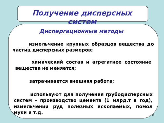 Получение дисперсных систем Диспергационные методы  измельчение крупных образцов вещества до частиц дисперсных размеров;  химический состав и агрегатное состояние вещества не меняется;  затрачивается внешняя работа;  используют для получения грубодисперсных систем – производство цемента (1 млрд.т в год), измельчении руд полезных ископаемых, помол муки и т.д.   