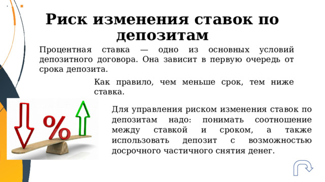 Риск изменения ставок по депозитам Процентная ставка — одно из основных условий депозитного договора. Она зависит в первую очередь от срока депозита. Как правило, чем меньше срок, тем ниже ставка. Для управления риском изменения ставок по депозитам надо: понимать соотношение между ставкой и сроком, а также использовать депозит с возможностью досрочного частичного снятия денег. 