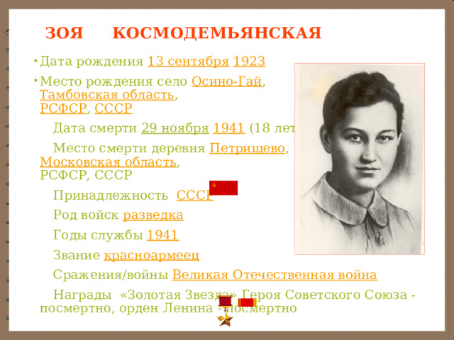   ЗОЯ КОСМОДЕМЬЯНСКАЯ   Дата рождения 13 сентября  1923 Место рождения село Осино-Гай ,  Тамбовская область ,  РСФСР , СССР  Дата смерти 29 ноября  1941 (18 лет)  Место смерти деревня Петрищево ,  Московская область ,  РСФСР, СССР  Принадлежность   СССР  Род войск разведка  Годы службы 1941  Звание красноармеец  Сражения/войны Великая Отечественная война  Награды «Золотая Звезда» Героя Советского Союза - посмертно, орден Ленина - посмертно 