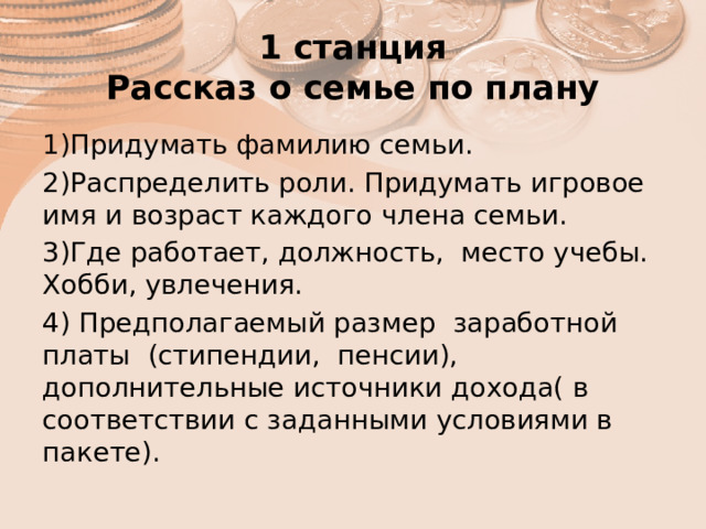 1 станция  Рассказ о семье по плану 1)Придумать фамилию семьи. 2)Распределить роли. Придумать игровое имя и возраст каждого члена семьи. 3)Где работает, должность, место учебы. Хобби, увлечения. 4) Предполагаемый размер заработной платы (стипендии, пенсии), дополнительные источники дохода( в соответствии с заданными условиями в пакете). 