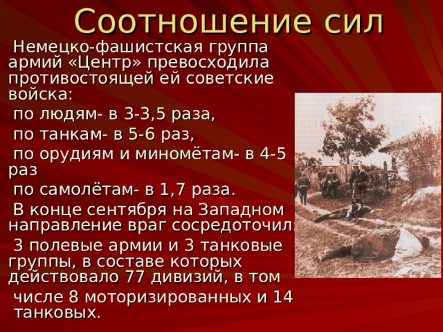  Соотношение сил  Немецко-фашистская группа армий «Центр» превосходила противостоящей ей советские войска:  по людям- в 3-3 ,5 раза,  по танкам- в 5-6 раз,  по орудиям и миномётам- в 4-5 раз  по самолётам- в 1,7 раза.  В конце сентября на Западном направление враг сосредоточил:  3 полевые армии и 3 танковые группы, в составе которых действовало 77 дивизий, в том  числе 8 моторизированных и 14 танковых. 