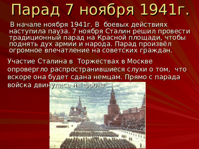 Парад 7 ноября 1941г.  В начале ноября 1941г. В боевых действиях наступила пауза. 7 ноября Сталин решил провести традиционный парад на Красной площади, чтобы поднять дух армии и народа. Парад произвёл огромное впечатление на советских граждан. Участие Сталина в Торжествах в Москве опровергло распространившиеся слухи о том, что вскоре она будет сдана немцам. Прямо с парада войска двинулись на фронт . 