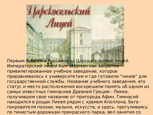 Первым лицеем в России стал Царскосельский лицей. Императорский лицей был задуман как закрытое привилегированное учебное заведение, которое приравнивалось к университетам и где готовили 