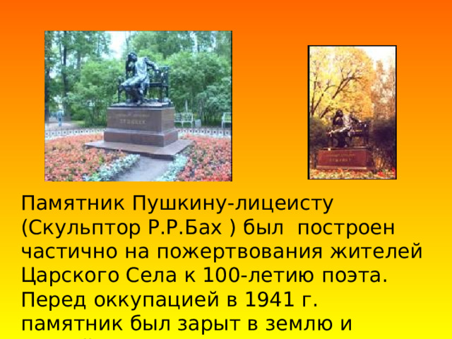 Памятник Пушкину-лицеисту  (Скульптор Р.Р.Бах ) был построен частично на пожертвования жителей Царского Села к 100-летию поэта. Перед оккупацией в 1941 г. памятник был зарыт в землю и весной 1945 г. вернулся на свое место в лицейский садик. 