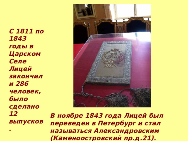 С 1811 по 1843 годы в Царском Селе Лицей закончили 286 человек, было сделано 12  выпусков. В ноябре 1843 года Лицей был переведен в Петербург и стал называться Александровским (Каменоостровский пр.д.21). 