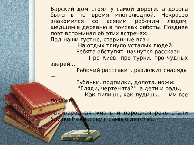 Барский дом стоял у самой дороги, а дорога была в то время многолюдной. Некрасов знакомился со всяким рабочим людом, шедшим в деревню в поисках работы. Позднее поэт вспоминал об этих встречах: Под наши густые, старинные вязы  На отдых тянуло усталых людей.  Ребята обступят: начнутся рассказы  Про Киев, про турки, про чудных зверей …  Рабочий расставит, разложит снаряды —  Рубанки, подпилки, долота, ножи:  