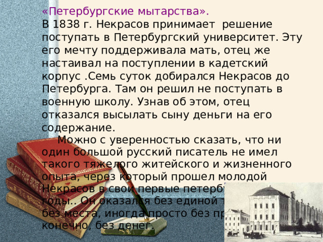 «Петербургские мытарства».  В 1838 г. Некрасов принимает решение поступать в Петербургский университет. Эту его мечту поддерживала мать, отец же настаивал на поступлении в кадетский корпус .Семь суток добирался Некрасов до Петербурга. Там он решил не поступать в военную школу. Узнав об этом, отец отказался высылать сыну деньги на его содержание.  Можно с уверенностью сказать, что ни один большой русский писатель не имел такого тяжелого житейского и жизненного опыта, через который прошел молодой Некрасов в свои первые петербургские годы. . Он оказался без единой точки опоры: без места, иногда просто без пристанища и, конечно, без денег. 