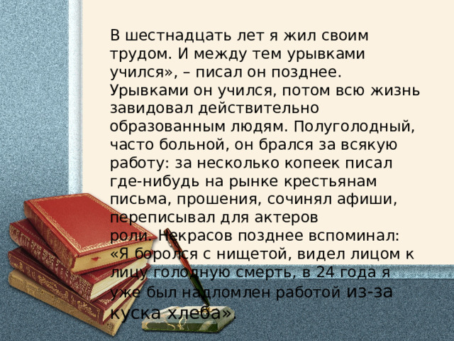 В шестнадцать лет я жил своим трудом. И между тем урывками учился», – писал он позднее. Урывками он учился, потом всю жизнь завидовал действительно образованным людям. Полуголодный, часто больной, он брался за всякую работу: за несколько копеек писал где-нибудь на рынке крестьянам письма, прошения, сочинял афиши, переписывал для актеров роли. Некрасов позднее вспоминал: «Я боролся с нищетой, видел лицом к лицу голодную смерть, в 24 года я уже был надломлен работой из-за куска хлеба». 