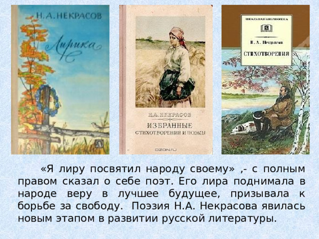  «Я лиру посвятил народу своему» ,- с полным правом сказал о себе поэт. Его лира поднимала в народе веру в лучшее будущее, призывала к борьбе за свободу. Поэзия Н.А. Некрасова явилась новым этапом в развитии русской литературы. 