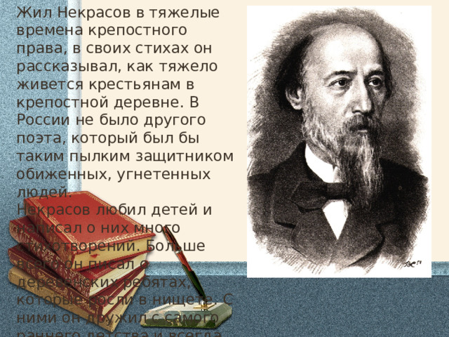 Жил Некрасов в тяжелые времена крепостного права, в своих стихах он рассказывал, как тяжело живется крестьянам в крепостной деревне. В России не было другого поэта, который был бы таким пылким защитником обиженных, угнетенных людей. Некрасов любил детей и написал о них много стихотворений. Больше всего он писал о деревенских ребятах, которые росли в нищете. С ними он дружил с самого раннего детства и всегда восхищался их умом, находчивостью, трудолюбием, смелостью. 