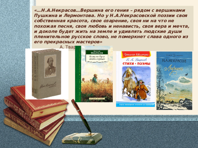 «…Н.А.Некрасов…Вершина его гения – рядом с вершинами Пушкина и Лермонтова. Но у Н.А.Некрасовской поэзии своя собственная красота, свое озарение, своя ни на что не похожая песня, своя любовь и ненависть, своя вера и мечта, и доколе будет жить на земле и удивлять людские души пленительное русское слово, не померкнет слава одного из его прекрасных мастеров» А. Твардовский 