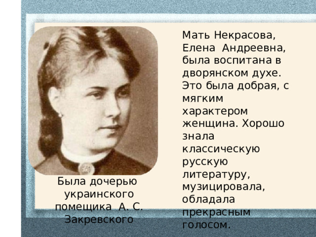 Была дочерью украинского помещика А. С. Закревского Мать Некрасова, Елена Андреевна, была воспитана в дворянском духе. Это была добрая, с мягким характером женщина. Хорошо знала классическую русскую литературу, музицировала, обладала прекрасным голосом.  