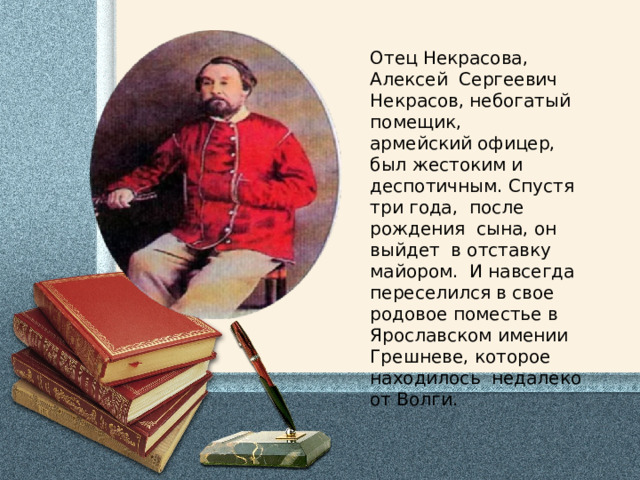 Отец Некрасова, Алексей Сергеевич Некрасов, небогатый помещик, армейский офицер, был жестоким и деспотичным. Спустя три года, после рождения сына, он выйдет в отставку майором. И навсегда переселился в свое родовое поместье в Ярославском имении Грешневе, которое находилось недалеко от Волги. 