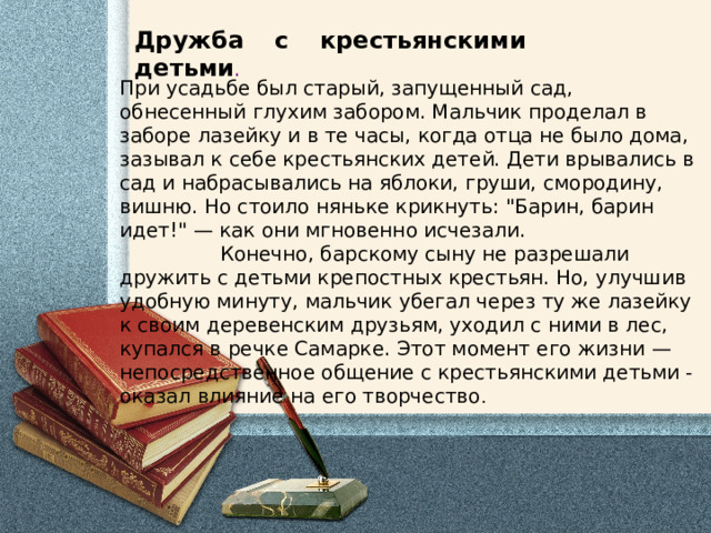 Дружба с крестьянскими детьми .     При усадьбе был старый, запущенный сад, обнесенный глухим забором. Мальчик проделал в заборе лазейку и в те часы, когда отца не было дома, зазывал к себе крестьянских детей. Дети врывались в сад и набрасывались на яблоки, груши, смородину, вишню. Но стоило няньке крикнуть: 