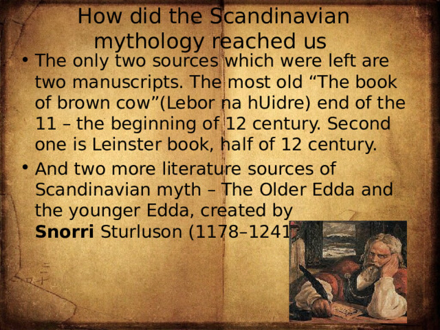 How did the Scandinavian mythology reached us The only two sources which were left are two manuscripts. The most old “The book of brown cow”(Lebor na hUidre) end of the 11 – the beginning of 12 century. Second one is Leinster book, half of 12 century. And two more literature sources of Scandinavian myth – The Older Edda and the younger Edda, created by Snorri  Sturluson (1178–1241). 