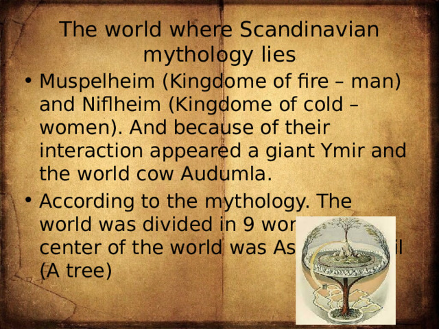 The world where Scandinavian mythology lies Muspelheim (Kingdome of fire – man) and Niflheim (Kingdome of cold – women). And because of their interaction appeared a giant Ymir and the world cow Audumla. According to the mythology. The world was divided in 9 worlds. The center of the world was Ash Yggdrasil (A tree) 