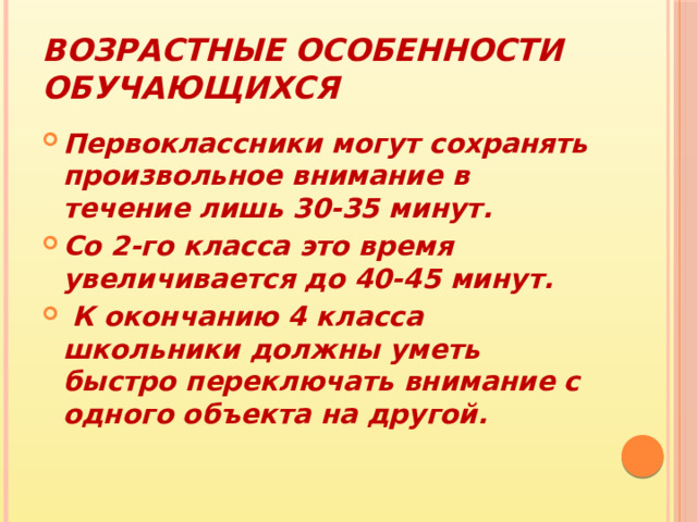 Возрастные особенности обучающихся Первоклассники могут сохранять произвольное внимание в течение лишь 30-35 минут. Со 2-го класса это время увеличивается до 40-45 минут.  К окончанию 4 класса школьники должны уметь быстро переключать внимание с одного объекта на другой. 