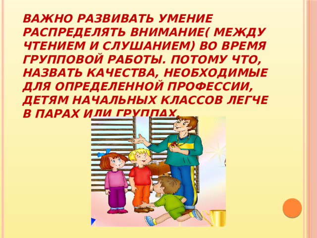 Важно развивать умение распределять внимание( между чтением и слушанием) во время групповой работы. Потому что, назвать качества, необходимые для определенной профессии, детям начальных классов легче в парах или группах. 