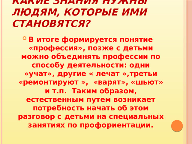 Какие знания нужны людям, которые ими становятся? В итоге формируется понятие «профессия», позже с детьми можно объединять профессии по способу деятельности: одни «учат», другие « лечат »,третьи «ремонтируют », «варят», «шьют» и т.п. Таким образом, естественным путем возникает потребность начать об этом разговор с детьми на специальных занятиях по профориентации. 