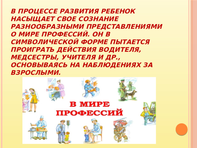 В процессе развития ребенок насыщает свое сознание разнообразными представлениями о мире профессий. Он в символической форме пытается проиграть действия водителя, медсестры, учителя и др., основываясь на наблюдениях за взрослыми. 