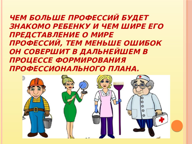 Чем больше профессий будет знакомо ребенку и чем шире его представление о мире профессий, тем меньше ошибок он совершит в дальнейшем в процессе формирования профессионального плана. 